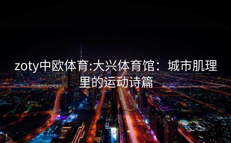 zoty中欧体育:大兴体育馆：城市肌理里的运动诗篇