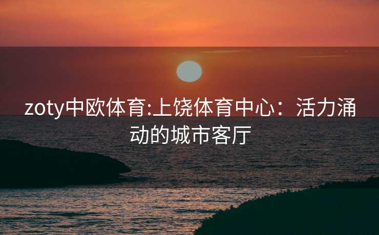 zoty中欧体育:上饶体育中心：活力涌动的城市客厅