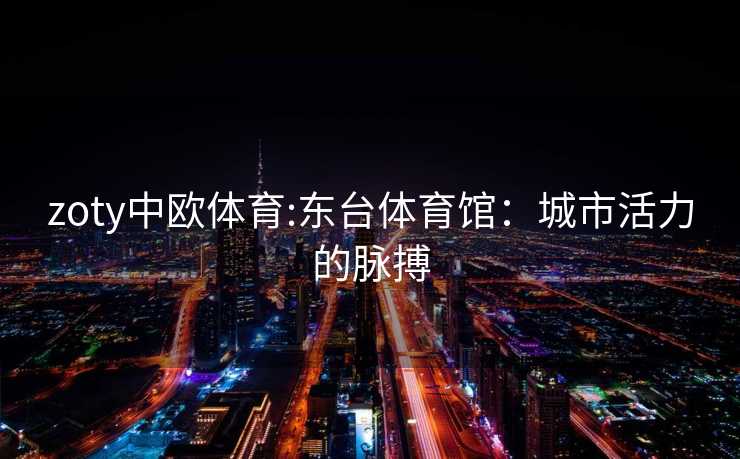 zoty中欧体育:东台体育馆:城市活力的脉搏 zoty中欧体育:东台体育馆:城市活力的脉搏