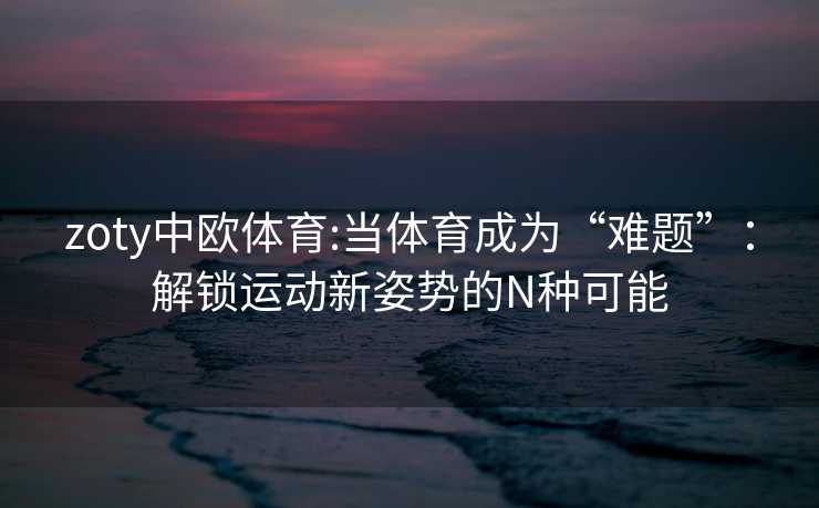 zoty中欧体育:当体育成为“难题”：解锁运动新姿势的N种可能
