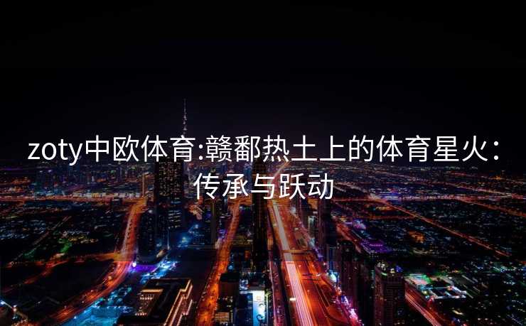 zoty中欧体育:赣鄱热土上的体育星火：传承与跃动