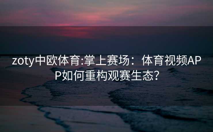 zoty中欧体育:掌上赛场:体育视频APP如何重构观赛生态? zoty中欧体育:掌上赛场:体育视频APP如何重构观赛生态?