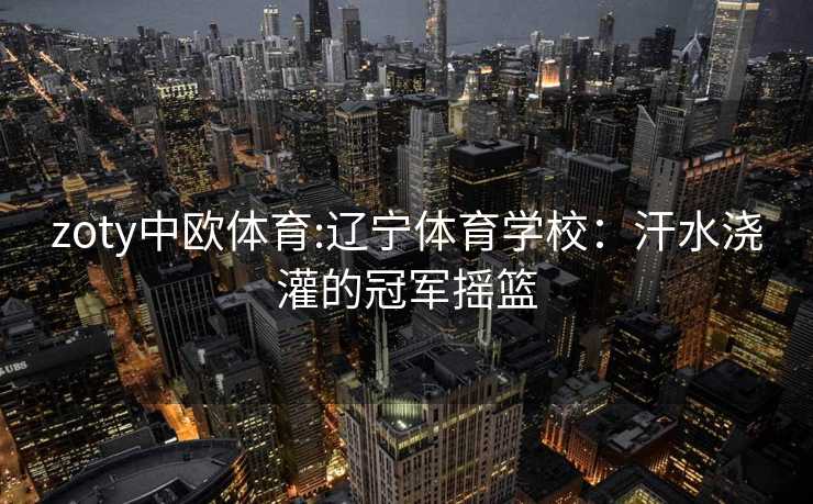 zoty中欧体育:辽宁体育学校:汗水浇灌的冠军摇篮 zoty中欧体育:辽宁体育学校:汗水浇灌的冠军摇篮