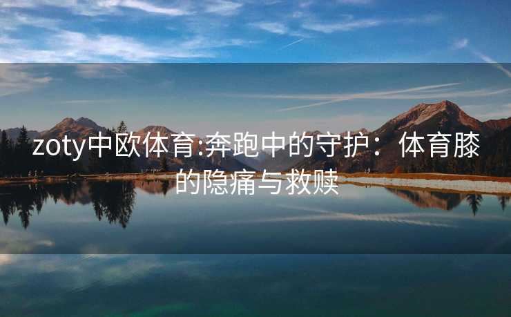 zoty中欧体育:奔跑中的守护:体育膝的隐痛与救赎 zoty中欧体育:奔跑中的守护:体育膝的隐痛与救赎